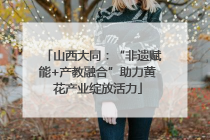 山西大同：“非遗赋能+产教融合”助力黄花产业绽放活力