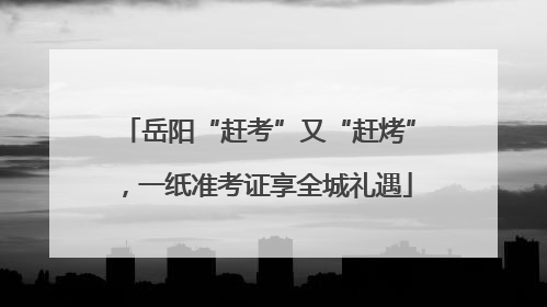 岳阳“赶考”又“赶烤”，一纸准考证享全城礼遇