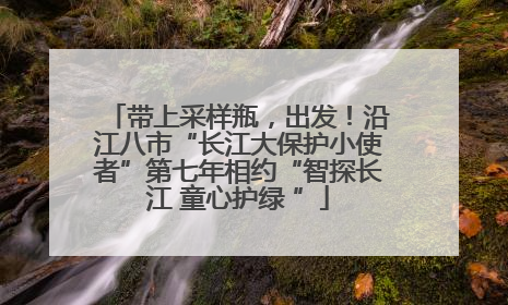 带上采样瓶，出发！沿江八市“长江大保护小使者”第七年相约“智探长江 童心护绿 ”