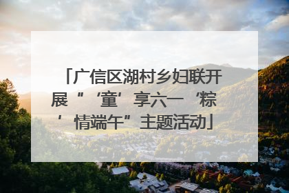 广信区湖村乡妇联开展“‘童’享六一‘粽’情端午”主题活动