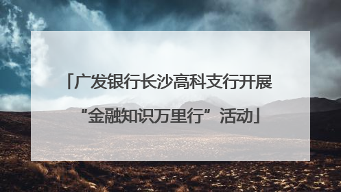 广发银行长沙高科支行开展“金融知识万里行”活动