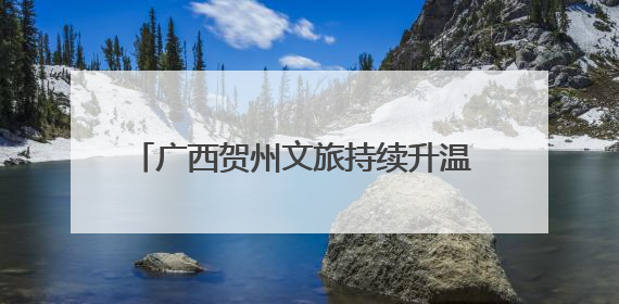 广西贺州文旅持续升温 多元化旅游服务引游人