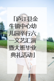 庐江县金牛镇中心幼儿园举行六一文艺汇演暨大班毕业典礼活动