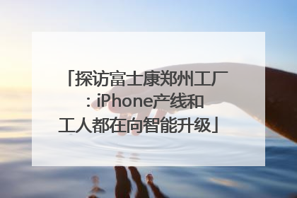 探访富士康郑州工厂：iPhone产线和工人都在向智能升级