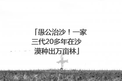 愚公治沙！一家三代20多年在沙漠种出万亩林