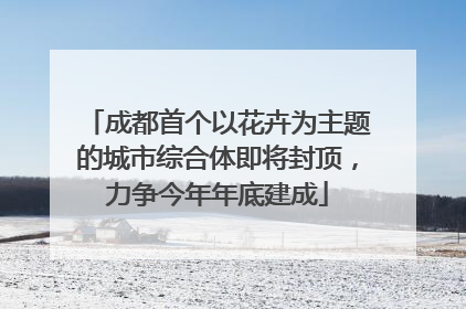 成都首个以花卉为主题的城市综合体即将封顶，力争今年年底建成