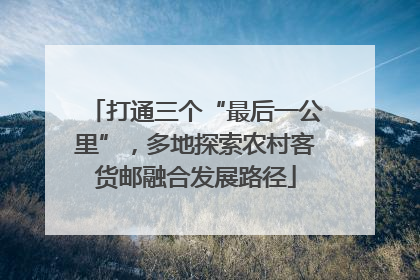 打通三个“最后一公里”，多地探索农村客货邮融合发展路径