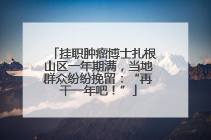 挂职肿瘤博士扎根山区一年期满，当地群众纷纷挽留：“再干一年吧！”