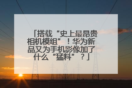 搭载“史上最昂贵相机模组”！华为新品又为手机影像加了什么“猛料”？