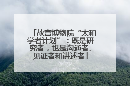 故宫博物院“太和学者计划”：既是研究者，也是沟通者、见证者和讲述者