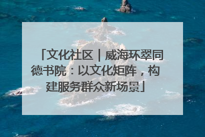 文化社区｜威海环翠同德书院：以文化矩阵，构建服务群众新场景