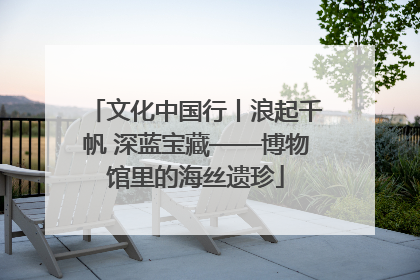 文化中国行丨浪起千帆 深蓝宝藏——博物馆里的海丝遗珍