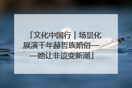 文化中国行｜场景化展演千年赫哲族婚俗——她让非遗变新潮