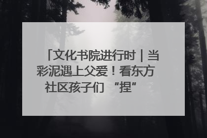 文化书院进行时｜当彩泥遇上父爱！看东方社区孩子们 “捏” 出心目中的爸爸