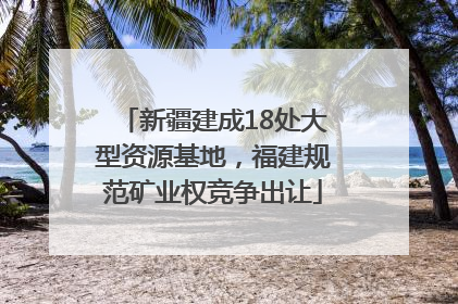 新疆建成18处大型资源基地，福建规范矿业权竞争出让