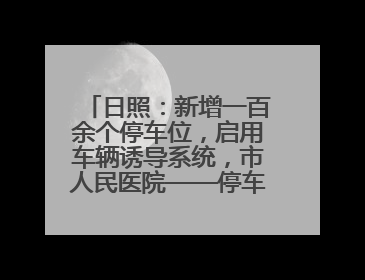 日照：新增一百余个停车位，启用车辆诱导系统，市人民医院——停车不缺位 “医”路更畅通