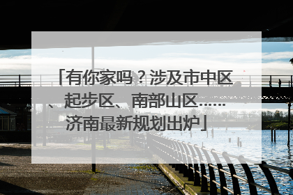 有你家吗？涉及市中区、起步区、南部山区……济南最新规划出炉
