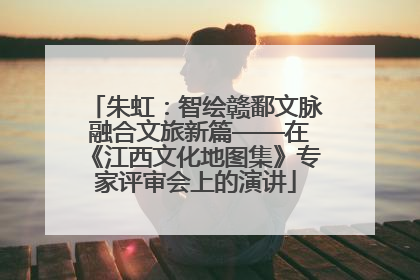 朱虹：智绘赣鄱文脉 融合文旅新篇——在《江西文化地图集》专家评审会上的演讲