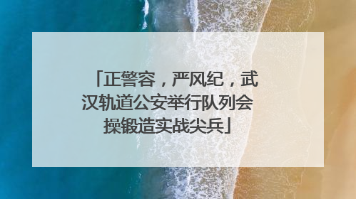 正警容，严风纪，武汉轨道公安举行队列会操锻造实战尖兵
