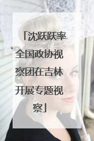 沈跃跃率全国政协视察团在吉林开展专题视察