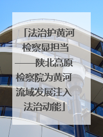 法治护黄河 检察显担当——陕北高原检察院为黄河流域发展注入法治动能