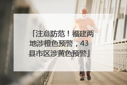 注意防范！福建两地涉橙色预警，43县市区涉黄色预警