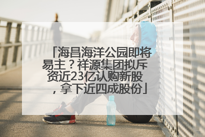 海昌海洋公园即将易主？祥源集团拟斥资近23亿认购新股，拿下近四成股份