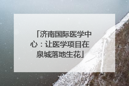 济南国际医学中心：让医学项目在泉城落地生花