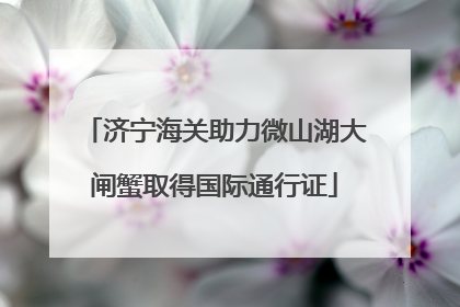 济宁海关助力微山湖大闸蟹取得国际通行证