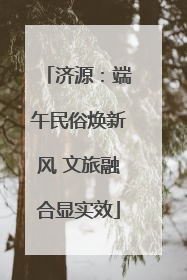 济源：端午民俗焕新风 文旅融合显实效