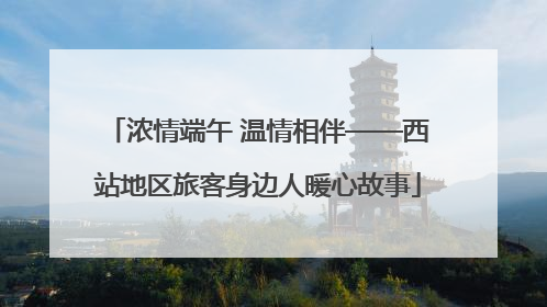 浓情端午 温情相伴——西站地区旅客身边人暖心故事