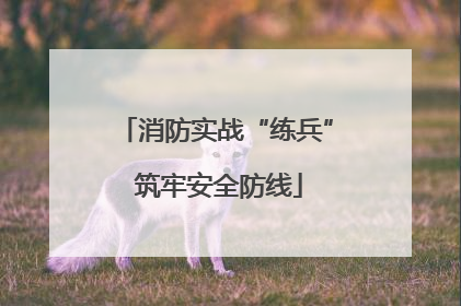 消防实战“练兵” 筑牢安全防线