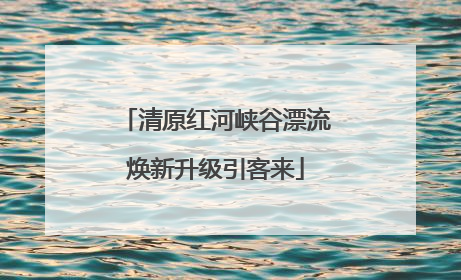 清原红河峡谷漂流焕新升级引客来