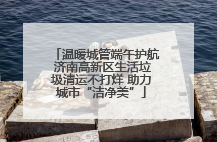 温暖城管端午护航 济南高新区生活垃圾清运不打烊 助力城市“洁净美”
