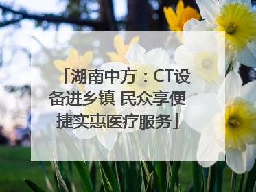 湖南中方：CT设备进乡镇 民众享便捷实惠医疗服务