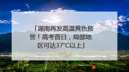 湖南再发高温黄色预警！高考首日，局部地区可达37℃以上