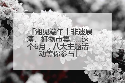 湘见端午丨非遗展演、好物市集……这个6月，八大主题活动等你参与