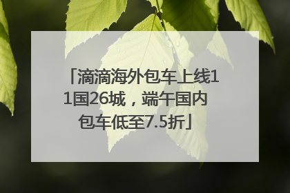 滴滴海外包车上线11国26城，端午国内包车低至7.5折