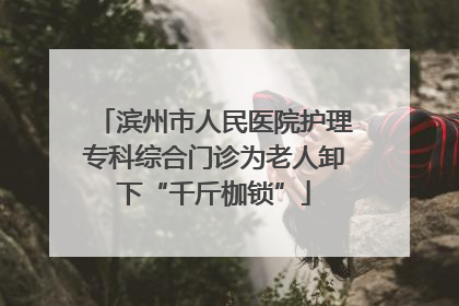 滨州市人民医院护理专科综合门诊为老人卸下“千斤枷锁”