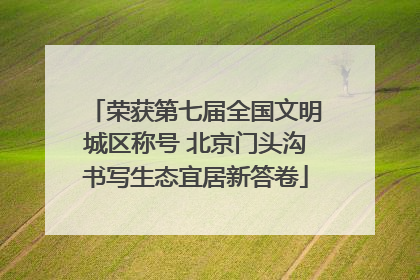 荣获第七届全国文明城区称号 北京门头沟书写生态宜居新答卷