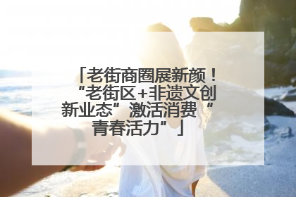 老街商圈展新颜！“老街区+非遗文创新业态”激活消费“青春活力”