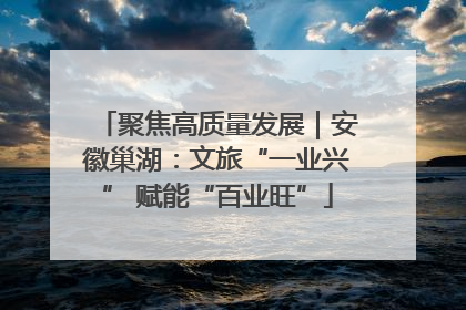 聚焦高质量发展｜安徽巢湖：文旅“一业兴” 赋能“百业旺”