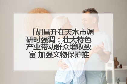 胡昌升在天水市调研时强调：壮大特色产业带动群众增收致富 加强文物保护推动文化创新发展