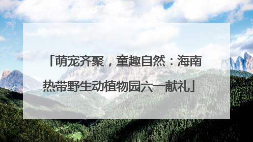 萌宠齐聚，童趣自然：海南热带野生动植物园六一献礼