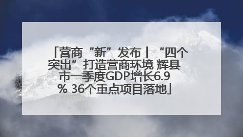 营商“新”发布丨“四个突出”打造营商环境 辉县市一季度GDP增长6.9% 36个重点项目落地