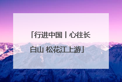 行进中国丨心往长白山 松花江上游