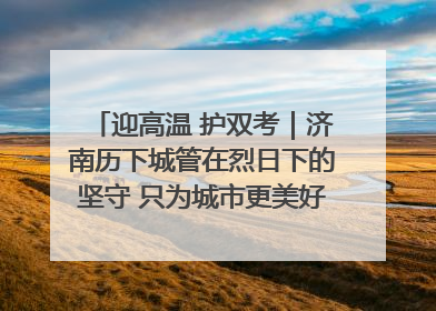 迎高温 护双考｜济南历下城管在烈日下的坚守 只为城市更美好 学子更安心