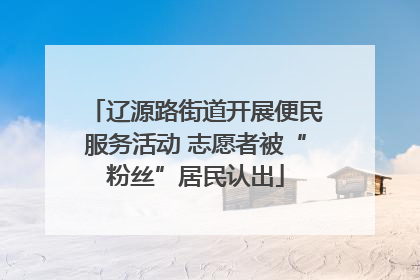 辽源路街道开展便民服务活动 志愿者被“粉丝”居民认出