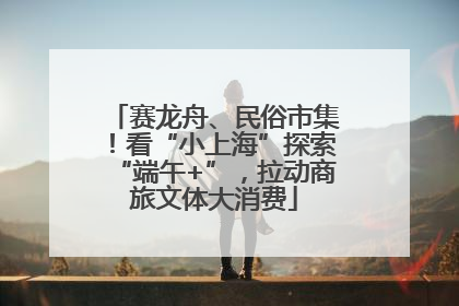 赛龙舟、民俗市集！看“小上海”探索“端午+”，拉动商旅文体大消费