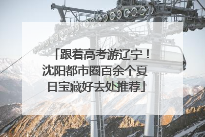 跟着高考游辽宁！沈阳都市圈百余个夏日宝藏好去处推荐